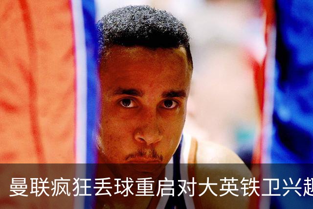 曼联疯狂丢球重启对大英铁卫兴趣，欲引进接班利马！标价已达8000万